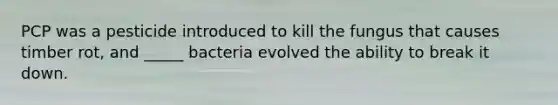 PCP was a pesticide introduced to kill the fungus that causes timber rot, and _____ bacteria evolved the ability to break it down.