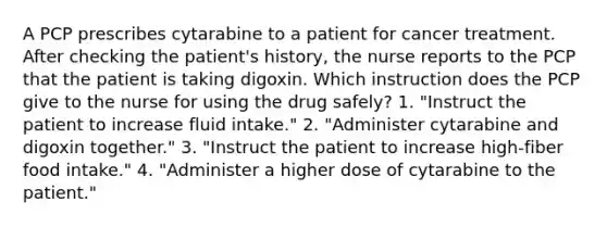 A PCP prescribes cytarabine to a patient for cancer treatment. After checking the patient's history, the nurse reports to the PCP that the patient is taking digoxin. Which instruction does the PCP give to the nurse for using the drug safely? 1. "Instruct the patient to increase fluid intake." 2. "Administer cytarabine and digoxin together." 3. "Instruct the patient to increase high-fiber food intake." 4. "Administer a higher dose of cytarabine to the patient."