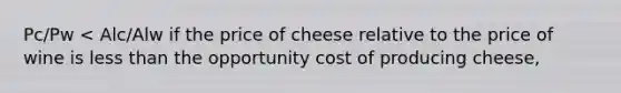 Pc/Pw < Alc/Alw if the price of cheese relative to the price of wine is less than the opportunity cost of producing cheese,