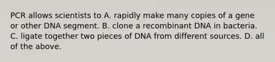 PCR allows scientists to A. rapidly make many copies of a gene or other DNA segment. B. clone a recombinant DNA in bacteria. C. ligate together two pieces of DNA from different sources. D. all of the above.