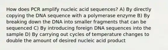 How does PCR amplify nucleic acid sequences? A) By directly copying the DNA sequence with a polymerase enzyme B) By breaking down the DNA into smaller fragments that can be sequenced C) By introducing foreign DNA sequences into the sample D) By carrying out cycles of temperature changes to double the amount of desired nucleic acid product