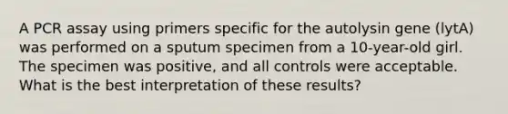 A PCR assay using primers specific for the autolysin gene (lytA) was performed on a sputum specimen from a 10-year-old girl. The specimen was positive, and all controls were acceptable. What is the best interpretation of these results?