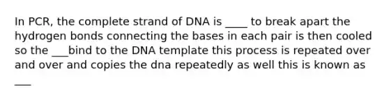 In PCR, the complete strand of DNA is ____ to break apart the hydrogen bonds connecting the bases in each pair is then cooled so the ___bind to the DNA template this process is repeated over and over and copies the dna repeatedly as well this is known as ___