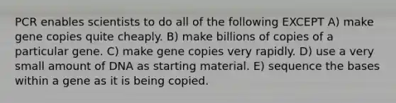 PCR enables scientists to do all of the following EXCEPT A) make gene copies quite cheaply. B) make billions of copies of a particular gene. C) make gene copies very rapidly. D) use a very small amount of DNA as starting material. E) sequence the bases within a gene as it is being copied.