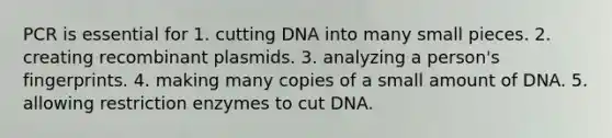 PCR is essential for 1. cutting DNA into many small pieces. 2. creating recombinant plasmids. 3. analyzing a person's fingerprints. 4. making many copies of a small amount of DNA. 5. allowing restriction enzymes to cut DNA.