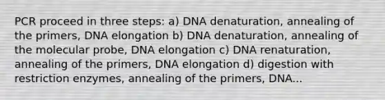 PCR proceed in three steps: a) DNA denaturation, annealing of the primers, DNA elongation b) DNA denaturation, annealing of the molecular probe, DNA elongation c) DNA renaturation, annealing of the primers, DNA elongation d) digestion with restriction enzymes, annealing of the primers, DNA...