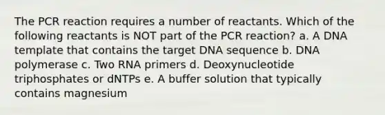 The PCR reaction requires a number of reactants. Which of the following reactants is NOT part of the PCR reaction? a. A DNA template that contains the target DNA sequence b. DNA polymerase c. Two RNA primers d. Deoxynucleotide triphosphates or dNTPs e. A buffer solution that typically contains magnesium