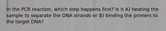 In the PCR reaction, which step happens first? Is it A) heating the sample to separate the DNA strands or B) binding the primers to the target DNA?