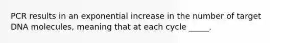 PCR results in an exponential increase in the number of target DNA molecules, meaning that at each cycle _____.