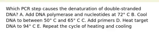 Which PCR step causes the denaturation of double-stranded DNA? A. Add DNA polymerase and nucleotides at 72° C B. Cool DNA to between 50° C and 65° C C. Add primers D. Heat target DNA to 94° C E. Repeat the cycle of heating and cooling