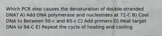 Which PCR step causes the denaturation of double-stranded DNA? A) Add DNA polymerase and nucleotides at 72-C B) Cool DNA to Between 50-c and 65-c C) Add primers D) Heat target DNA to 94-C E) Repeat the cycle of heating and cooling