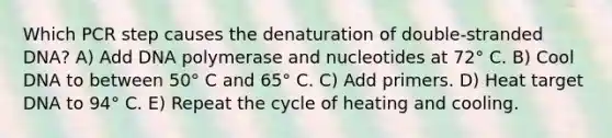 Which PCR step causes the denaturation of double-stranded DNA? A) Add DNA polymerase and nucleotides at 72° C. B) Cool DNA to between 50° C and 65° C. C) Add primers. D) Heat target DNA to 94° C. E) Repeat the cycle of heating and cooling.