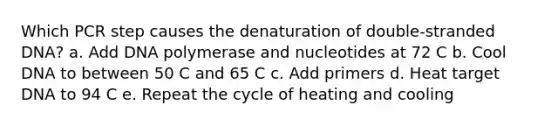 Which PCR step causes the denaturation of double-stranded DNA? a. Add DNA polymerase and nucleotides at 72 C b. Cool DNA to between 50 C and 65 C c. Add primers d. Heat target DNA to 94 C e. Repeat the cycle of heating and cooling