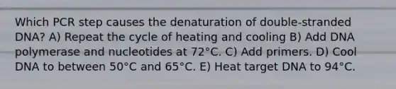 Which PCR step causes the denaturation of double-stranded DNA? A) Repeat the cycle of heating and cooling B) Add DNA polymerase and nucleotides at 72°C. C) Add primers. D) Cool DNA to between 50°C and 65°C. E) Heat target DNA to 94°C.