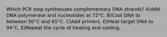 Which PCR step synthesizes complementary DNA strands? A)Add DNA polymerase and nucleotides at 72°C. B)Cool DNA to between 50°C and 65°C. C)Add primers. D)Heat target DNA to 94°C. E)Repeat the cycle of heating and cooling.