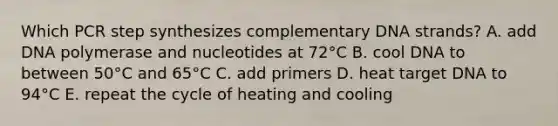 Which PCR step synthesizes complementary DNA strands? A. add DNA polymerase and nucleotides at 72°C B. cool DNA to between 50°C and 65°C C. add primers D. heat target DNA to 94°C E. repeat the cycle of heating and cooling