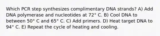 Which PCR step synthesizes complimentary DNA strands? A) Add DNA polymerase and nucleotides at 72° C. B) Cool DNA to between 50° C and 65° C. C) Add primers. D) Heat target DNA to 94° C. E) Repeat the cycle of heating and cooling.