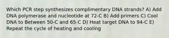 Which PCR step synthesizes complimentary DNA strands? A) Add DNA polymerase and nucleotide at 72-C B) Add primers C) Cool DNA to Between 50-C and 65-C D) Heat target DNA to 94-C E) Repeat the cycle of heating and cooling