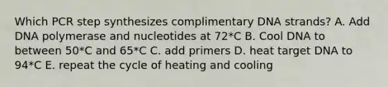 Which PCR step synthesizes complimentary DNA strands? A. Add DNA polymerase and nucleotides at 72*C B. Cool DNA to between 50*C and 65*C C. add primers D. heat target DNA to 94*C E. repeat the cycle of heating and cooling