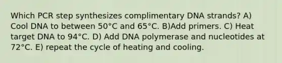 Which PCR step synthesizes complimentary DNA strands? A) Cool DNA to between 50°C and 65°C. B)Add primers. C) Heat target DNA to 94°C. D) Add DNA polymerase and nucleotides at 72°C. E) repeat the cycle of heating and cooling.