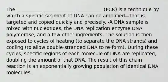 The ___________ ____________ ____________ (PCR) is a technique by which a specific segment of DNA can be amplified—that is, targeted and copied quickly and precisely. -A DNA sample is mixed with nucleotides, the DNA replication enzyme DNA polymerase, and a few other ingredients. The solution is then exposed to cycles of heating (to separate the DNA strands) and cooling (to allow double-stranded DNA to re-form). During these cycles, specific regions of each molecule of DNA are replicated, doubling the amount of that DNA. The result of this chain reaction is an exponentially growing population of identical DNA molecules.