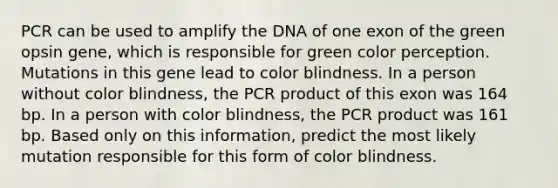 PCR can be used to amplify the DNA of one exon of the green opsin gene, which is responsible for green color perception. Mutations in this gene lead to color blindness. In a person without color blindness, the PCR product of this exon was 164 bp. In a person with color blindness, the PCR product was 161 bp. Based only on this information, predict the most likely mutation responsible for this form of color blindness.