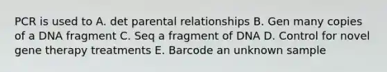 PCR is used to A. det parental relationships B. Gen many copies of a DNA fragment C. Seq a fragment of DNA D. Control for novel gene therapy treatments E. Barcode an unknown sample