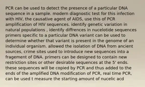 PCR can be used to detect the presence of a particular DNA sequence in a sample. modern diagnostic test for this infection with HIV, the causative agent of AIDS, use this of PCR amplification of HIV sequences. identify genetic variation in natural populations , identify diffrences in nucelotide sequences primers specific to a particular DNA variant can be used to determine whether that variant is present in the genome of an individual organism. allowed the isolation of DNA from ancient sources, crime sites used to introduce new sequences into a fragement of DNA. primers can be designed to contain new restriction sites or other desirable sequences at the 5' ends. these sequences will be copied by PCR and thus added to the ends of the amplified DNA modification of PCR, real time PCR, can be used t measure the starting amount of nucelic acd