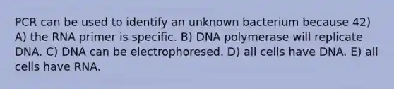 PCR can be used to identify an unknown bacterium because 42) A) the RNA primer is specific. B) DNA polymerase will replicate DNA. C) DNA can be electrophoresed. D) all cells have DNA. E) all cells have RNA.