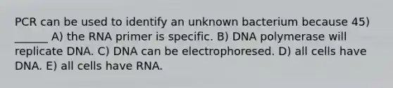 PCR can be used to identify an unknown bacterium because 45) ______ A) the RNA primer is specific. B) DNA polymerase will replicate DNA. C) DNA can be electrophoresed. D) all cells have DNA. E) all cells have RNA.