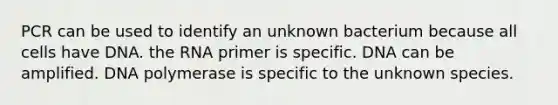 PCR can be used to identify an unknown bacterium because all cells have DNA. the RNA primer is specific. DNA can be amplified. DNA polymerase is specific to the unknown species.