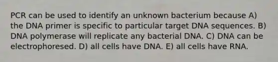 PCR can be used to identify an unknown bacterium because A) the DNA primer is specific to particular target DNA sequences. B) DNA polymerase will replicate any bacterial DNA. C) DNA can be electrophoresed. D) all cells have DNA. E) all cells have RNA.