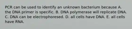 PCR can be used to identify an unknown bacterium because A. the DNA primer is specific. B. DNA polymerase will replicate DNA. C. DNA can be electrophoresed. D. all cells have DNA. E. all cells have RNA.