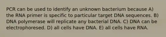 PCR can be used to identify an unknown bacterium because A) the RNA primer is specific to particular target DNA sequences. B) DNA polymerase will replicate any bacterial DNA. C) DNA can be electrophoresed. D) all cells have DNA. E) all cells have RNA.