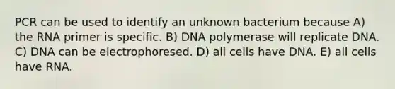 PCR can be used to identify an unknown bacterium because A) the RNA primer is specific. B) DNA polymerase will replicate DNA. C) DNA can be electrophoresed. D) all cells have DNA. E) all cells have RNA.