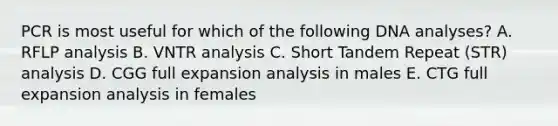 PCR is most useful for which of the following DNA analyses? A. RFLP analysis B. VNTR analysis C. Short Tandem Repeat (STR) analysis D. CGG full expansion analysis in males E. CTG full expansion analysis in females