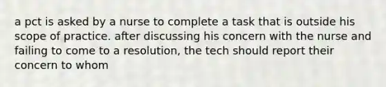 a pct is asked by a nurse to complete a task that is outside his scope of practice. after discussing his concern with the nurse and failing to come to a resolution, the tech should report their concern to whom