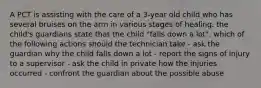 A PCT is assisting with the care of a 3-year old child who has several bruises on the arm in various stages of healing. the child's guardians state that the child "falls down a lot". which of the following actions should the technician take - ask the guardian why the child falls down a lot - report the signs of injury to a supervisor - ask the child in private how the injuries occurred - confront the guardian about the possible abuse