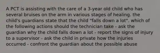 A PCT is assisting with the care of a 3-year old child who has several bruises on the arm in various stages of healing. the child's guardians state that the child "falls down a lot". which of the following actions should the technician take - ask the guardian why the child falls down a lot - report the signs of injury to a supervisor - ask the child in private how the injuries occurred - confront the guardian about the possible abuse