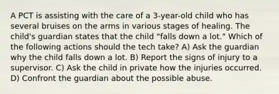 A PCT is assisting with the care of a 3-year-old child who has several bruises on the arms in various stages of healing. The child's guardian states that the child "falls down a lot." Which of the following actions should the tech take? A) Ask the guardian why the child falls down a lot. B) Report the signs of injury to a supervisor. C) Ask the child in private how the injuries occurred. D) Confront the guardian about the possible abuse.