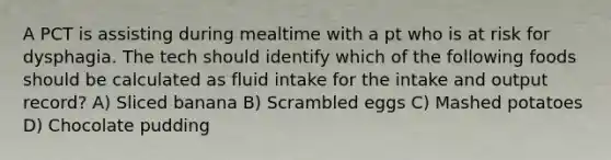 A PCT is assisting during mealtime with a pt who is at risk for dysphagia. The tech should identify which of the following foods should be calculated as fluid intake for the intake and output record? A) Sliced banana B) Scrambled eggs C) Mashed potatoes D) Chocolate pudding