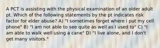 A PCT is assisting with the physical examination of an older adult pt. Which of the following statements by the pt indicates risk factor for elder abuse? A) "I sometimes forget where i put my cell phone" B) "I am not able to see quite as well as I used to" C) "I am able to walk well using a cane" D) "I live alone, and I don't get many visitors."