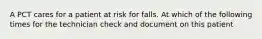 A PCT cares for a patient at risk for falls. At which of the following times for the technician check and document on this patient