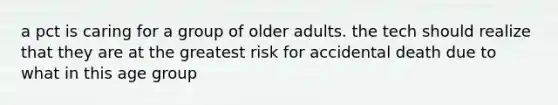 a pct is caring for a group of older adults. the tech should realize that they are at the greatest risk for accidental death due to what in this age group