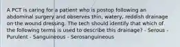 A PCT is caring for a patient who is postop following an abdominal surgery and observes thin, watery, reddish drainage on the wound dressing. The tech should identify that which of the following terms is used to describe this drainage? - Serous - Purulent - Sanguineous - Serosanguineous