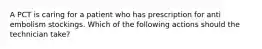 A PCT is caring for a patient who has prescription for anti embolism stockings. Which of the following actions should the technician take?