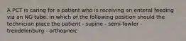 A PCT is caring for a patient who is receiving an enteral feeding via an NG tube. in which of the following position should the technician place the patient - supine - semi-fowler - trendelenburg - orthopneic