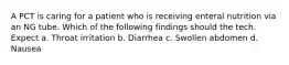 A PCT is caring for a patient who is receiving enteral nutrition via an NG tube. Which of the following findings should the tech. Expect a. Throat irritation b. Diarrhea c. Swollen abdomen d. Nausea