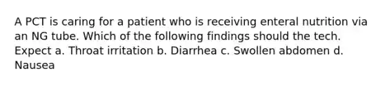 A PCT is caring for a patient who is receiving enteral nutrition via an NG tube. Which of the following findings should the tech. Expect a. Throat irritation b. Diarrhea c. Swollen abdomen d. Nausea