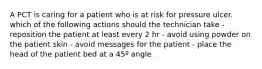 A PCT is caring for a patient who is at risk for pressure ulcer. which of the following actions should the technician take - reposition the patient at least every 2 hr - avoid using powder on the patient skin - avoid messages for the patient - place the head of the patient bed at a 45º angle